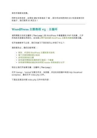 保存并刷新浏览器。

同样也没有改变，这里给 DIV 标签指定了 ID ，因为将会有更多的 DIV 标签或者无形
的盒子，我们使用 ID 来区分！



WordPress 主题教程 #5：主循环
                 ：主循环
调用博客日志的主循环（
       主循环（The Loop）是 WordPress 中最重要的 PHP 代码集，几乎
                   ）
所有的页面都会用到它。这也是从零开始创建 WordPress 主题系列教程的第五篇。

在开始继续学习之前，我们先复习下到目前为止学到了什么？

到目前为止，我们已经学到：
到目前为止，我们已经学到：:

   •   规则，术语和 WordPress 主题的层式结构
   •   每个页面有哪些部分组成
   •   如何安装你的主题
   •   如何调用博客的标题和把它做成一个链接
   •   如何调用博客的描述和如何把 header 和其他部分分开

现在让我们开始第五篇：主循环（
           主循环（The Loop）
                       ）

打开 Xampp，“tutorial”主题文件夹，浏览器，并且在浏览器中转到 http://localhost/
wordpress，最后打开 index.php 文件。

下面应该是这时候 index.php 文件中的内容：
 