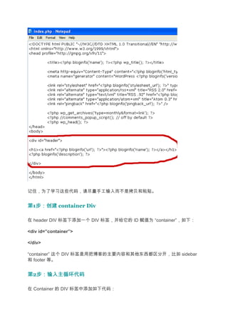记住，为了学习这些代码，请尽量手工输入而不是拷贝和粘贴。


第1步：创建 container Div
  步：创建

在 header DIV 标签下添加一个 DIV 标签，并给它的 ID 赋值为 “container”，如下：

<div id=”container”>

</div>

“container” 这个 DIV 标签是用把博客的主要内容和其他东西都区分开，比如 sidebar
和 footer 等。


第2步：输入主循环代码
  步：输入主循环代码

在 Container 的 DIV 标签中添加如下代码：
 