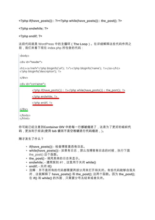 <?php if(have_posts()) : ?><?php while(have_posts()) : the_post(); ?>

<?php endwhile; ?>

<?php endif; ?>

这段代码就是 WordPress 中的主循环（
                   主循环（The Loop）。在详细解释这些代码作用之
                               ）
前，我们来看下现在 index.php 所包含的代码：




你可能已经注意到Container DIV 中的每一行都被缩进了
                      中的每一行都被缩进了，这是为了更好的组织代
                                        组织代
码，更加利于阅读(使用 tab 健而不是空格键进行代码缩进，
         使用     健而不是空格键进行代码缩进，)。

刚才发生了什么？

    • if(have_posts()) - 检查博客是否有日志
                              是否有日志。
    • while(have_posts()) - 如果有日志，那么当博客有日志
                                    当     有日志的时候，执行下面
      the_post() 这个函数。
    • the_post() - 调用具体的日志来显示。
    • endwhile; - 遵照规则 #1，这里用于关闭 while()
    • endif; - 关闭 if()
    • 注释
      注释：并不是所有的代码都需要两部分用来打开和关闭。有些代码能够自我关
      闭，这就解释了 have_posts() 和 the_post(); 这两个函数。因为 the_post();
      在 if() 和 while() 的外面，只需要分号去结束或者关闭。
 