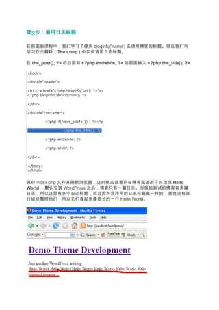 第3步：调用日志标题
  步：调用日志标题

在前面的课程中，我们学习了使用 bloginfo('name') 去调用博客的标题。现在我们将
学习在主循环（
   主循环（The Loop）中如何调用日志标题
               ）     日志标题。

在 the_post(); ?> 的后面和 <?php endwhile; ?> 的前面输入 <?php the_title(); ?>




保存 index.php 文件并刷新浏览器，这时候应该看到在博客描述的下方出现 Hello
World ，默认安装 WordPress 之后，博客只有一篇日志。而我的测试的博客有多篇
日志，所以这里有多个日志标题，而且因为我所用的日志标题是一样的，我也没有进
行组织整理他们，所以它们看起来像很长的一行 Hello World。
 