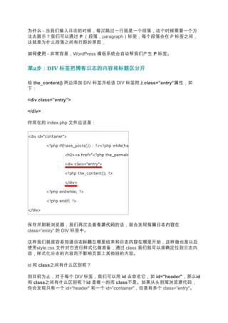 为什么 - 当我们输入日志的时候，每次跳过一行就是一个段落，这个时候需要一个方
法去展示？我们可以通过 P （段落，paragraph）标签，每个段落会在 P 标签之间，
这就是为什么段落之间有行距的原因，

如何使用 - 非常容易，WordPress 模板系统会自动帮我们产生 P 标签。


第2步：
  步：DIV 标签把博客日志的内容和标题区分开

给 the_content() 两边添加 DIV 标签并给该 DIV 标签附上class=”entry”属性，如
下：

<div class=”entry”>

</div>

你现在的 index.php 文件应该是：




保存并刷新浏览器，我们再次去查看源代码      源代码的话，就会发现每篇日志内容
                                     日志内容在
class=”entry” 的 DIV 标签中。

这样我们就很容易知道日志标题  日志标题在哪里结束和日志内容
                          日志内容在哪里开始，这样做也是以后
使用style.css 文件对它进行样式化做准备，通过 class 我们就可以准确定位到日志内
容，样式化日志的内容而不影响页面上其他别的内容。

id 和 class之间有什么区别呢？

到目前为止，对于每个 DIV 标签，我们可以用 id 去命名它，如 id="header"，那么id
和 class之间有什么区别呢？id 是唯一的而 class不是。如果从头到尾浏览源代码，
你会发现只有一个 id="header" 和一个 id="container"，但是有多个 class="entry"。
 