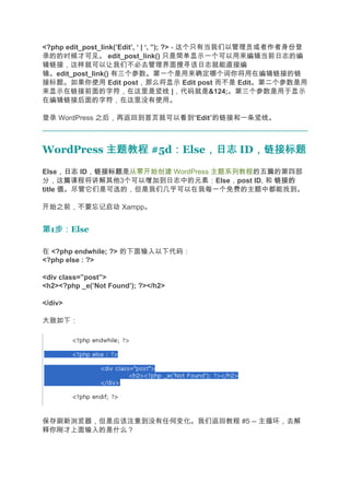 <?php edit_post_link(’Edit’, ‘ | ‘, ”); ?> - 这个只有当我们以管理员或者作者身份登
录的的时候才可见。 edit_post_link() 只是简单显示一个可以用来编辑当前日志的编
辑链接，这样就可以让我们不必去管理界面搜寻该日志就能直接编
辑。edit_post_link() 有三个参数。第一个是用来确定哪个词你将用在编辑链接的链
接标题。如果你使用 Edit post，那么将显示 Edit post 而不是 Edit。第二个参数是用
来显示在链接前面的字符，在这里是竖线 |，代码就是&124;。第三个参数是用于显示
在编辑链接后面的字符，在这里没有使用。

登录 WordPress 之后，再返回到首页就可以看到“Edit”的链接和一条竖线。



WordPress 主题教程 #5d：Else，日志 ID，链接标题
                  ：    ，日志   ，链接标题
      ，日志 ，链接标题是从零开始创建 WordPress 主题系列教程的五篇的第四部
Else，日志 ID，链接标题
分，这篇课程将讲解其他3个可以增加到日志中的元素：Else，post ID, 和 链接的
title 值。尽管它们是可选的，但是我们几乎可以在我每一个免费的主题中都能找到。

开始之前，不要忘记启动 Xampp。


第1步：
  步：Else

在 <?php endwhile; ?> 的下面输入以下代码：
<?php else : ?>

<div class=”post”>
<h2><?php _e(’Not Found’); ?></h2>

</div>

大致如下：




保存刷新浏览器，但是应该注意到没有任何变化。我们返回教程 #5 -- 主循环，去解
释你刚才上面输入的是什么？
 