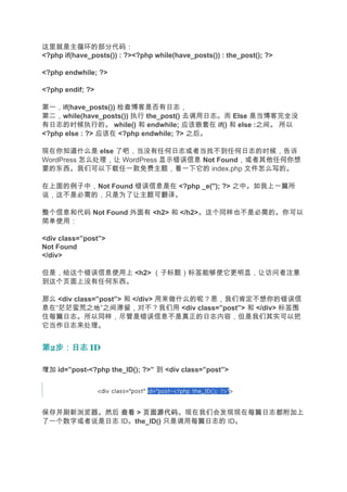 这里就是主循环的部分代码：
<?php if(have_posts()) : ?><?php while(have_posts()) : the_post(); ?>

<?php endwhile; ?>

<?php endif; ?>

第一，if(have_posts()) 检查博客是否有日志，
第二，while(have_posts()) 执行 the_post() 去调用日志。而 Else 是当博客完全没
有日志的时候执行的。 while() 和 endwhile; 应该嵌套在 if() 和 else :之间。 所以
<?php else : ?> 应该在 <?php endwhile; ?> 之后。

现在你知道什么是 else 了吧，当没有任何日志或者当找不到任何日志的时候，告诉
WordPress 怎么处理，让 WordPress 显示错误信息 Not Found，或者其他任何你想
要的东西。我们可以下载任一款免费主题，看一下它的 index.php 文件怎么写的。

在上面的例子中，Not Found 错误信息是在 <?php _e(''); ?> 之中。如我上一篇所
说，这不是必需的，只是为了让主题可翻译。

整个信息和代码 Not Found 外面有 <h2> 和 </h2>。这个同样也不是必需的。你可以
简单使用：

<div class=”post”>
Not Found
</div>

但是，给这个错误信息使用上 <h2> （子标题）标签能够使它更明显，让访问者注意
到这个页面上没有任何东西。

那么 <div class=”post”> 和 </div> 用来做什么的呢？恩，我们肯定不想你的错误信
息在“茫茫蛮荒之地”之间滞留，对不？我们用 <div class=”post”> 和 </div> 标签围
住每篇日志。所以同样，尽管是错误信息不是真正的日志内容，但是我们其实可以把
它当作日志来处理。


第2步：日志 ID
  步：日志

增加 id=”post-<?php the_ID(); ?>” 到 <div class=”post”>




保存并刷新浏览器。然后 查看 > 页面源代码
                 页面源代码。现在我们会发现现在每篇日志都附加上
了一个数字或者说是日志 ID。the_ID() 只是调用每篇日志的 ID。
 