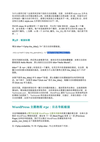为什么使用它呢？这是用来定制个别的日志的面貌。后面，当你使用 style.css 文件去
告诉你的主题日志将看起像怎么样。如果通过给每篇日志附加唯一的 ID，你就可以针
对单独的一篇日志进行样式化，使得它和其他日志看起来不一样。如果没有 ID，你将
没有办法通过 style.css 文件使它和其他日志不一样。

同时把 class 和 id 赋给同一个 DIV 标签，可以吗？DIV 是标签，class 是一个属
性，id 也是是一个属性。每个标签能拥有多个属性，如 DIV 就可以同时有 class 和
id这两个属性。（注释  注释：id 是一个 XHTML 属性。the_ID() 是 PHP 函数。他们是不同
的，）


第3步：链接标题
  步：链接标题

增加 title=”<?php the_title(); ?>” 到日志的标题链接。




保存并刷新浏览器。然后再去查看源代码，查找任何日志的标题链接    日志的标题链接，如果日志的标
题链接是 Hello World，那么他的左边应该有 title="Hello World"。

title="" 是 <a>（链接）标签的另一个属性。在双引号中的是链接的描述。在这里，每
篇日志的标题也是链接的描述。这就是为什么我们要再次使用 the_title() 这个 PHP
函数。

如果不使用 the_title() 作为 title=”"的值，那么每篇日志标题链接将会有同样的描
述。举个例子，如果用 title="Click me" 取代 the_title()，每篇日志标题链接都将会
用 Click me 作为描述。

返回页面。把鼠标移到任何一篇日志标题的链接上，描述信息将会弹出，这就是刚刚
增加的。增加描述到链接是非常有用的，当你其他站点需要扫描你的博客的时候，如
Technorati.com，每次你发表日志的时候，WordPress 通知 Technorati 和其他网站你
的博客已经更新了。Technorati 然后就会来到你的博客，扫描它，并索引得到一个你
日志的摘要，这其中会包括你链接标题的描述。



WordPress 主题教程 #5e：日志导航链接
                  ：日志导航链接
日志导航链接
日志导航链接是从零开始创建 WordPress 主题系列教程的第五篇的第五部，在绝大多
数的 WordPress 博客的底部，都会有 下一页 (Next Page) 或者 上一页 (Previous
Page) 这样的导航链接。我们可以通过 WordPress 的模板系统中的
posts_nav_link() 这个函数调用这些链接。

在 <?php endwhile; ?> 和 <?php else : ?>之间添加如下代码：
 