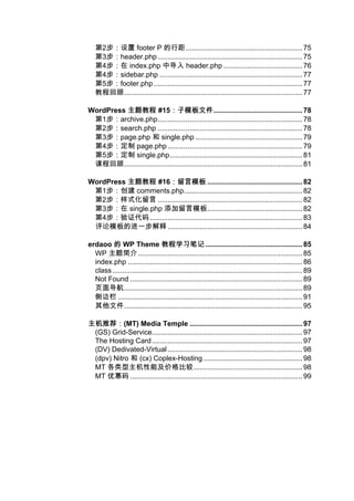 第2步：设置 footer P 的行距........................................................... 75
   第3步：header.php ......................................................................... 75
   第4步：在 index.php 中导入 header.php ........................................ 76
   第4步：sidebar.php ........................................................................ 77
   第5步：footer.php ........................................................................... 77
   教程回顾.......................................................................................... 77

WordPress 主题教程 #15：子模板文件    ：子模板文件............................................. 78
 第1步：archive.php......................................................................... 78
 第2步：search.php ......................................................................... 78
 第3步：page.php 和 single.php ...................................................... 79
 第4步：定制 page.php .................................................................... 79
 第5步：定制 single.php................................................................... 81
 课程回顾.......................................................................................... 81

WordPress 主题教程 #16：留言模板 ................................................ 82
                    ：留言模板
 第1步：创建 comments.php............................................................ 82
 第2步：样式化留言 ......................................................................... 82
 第3步：在 single.php 添加留言模板................................................ 82
 第4步：验证代码 ............................................................................. 83
 评论模板的进一步解释 .................................................................... 84

erdaoo 的 WP Theme 教程学习笔记 ................................................. 85
  WP 主题简介 ................................................................................... 85
  index.php ........................................................................................ 86
  class ................................................................................................ 89
  Not Found ....................................................................................... 89
  页面导航.......................................................................................... 89
  侧边栏 ............................................................................................. 91
  其他文件.......................................................................................... 95

主机推荐：
主机推荐：(MT) Media Temple ......................................................... 97
 (GS) Grid-Service............................................................................ 97
 The Hosting Card ............................................................................ 97
 (DV) Dedivated-Virtual .................................................................... 98
 (dpv) Nitro 和 (cx) Coplex-Hosting .................................................. 98
 MT 各类型主机性能及价格比较....................................................... 98
 MT 优惠码 ....................................................................................... 99
 