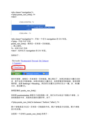 <div class=”navigation”>
<?php posts_nav_link(); ?>
</div>




<div class=”navigation”> - 开始一个名为 navigation 的 DIV 标签。
<?php - 开始 PHP 代码
posts_nav_link() - 调用后一页和前一页的链接。
; - 停止调用。
?> - 结束 PHP 代码
</div> - 结束名为 navigation 的 DIV 标签。

效果如下：




保存并刷新，查看后一页或者前一页的链接。默认情况下，如果没有超过10篇日志的
话，是不会显示导航链接。如果没有超过10篇日志，依然想看到导航链接，登录到管
理界面，选择 Settings > Reading，然后把它设置为比所有日志少一篇。如，有6篇
日志，就设置为5。

如何定制化 posts_nav_link()：

和前面 postmetadata 课程中介绍的函数一样，我们也可以给这个函数3个参数，分
别给链接的中间，前面和后面的设置字符，如下：

<?php posts_nav_link(’in between’,"before’,"after’); ?>

第1个参数是显示在后一页和前一页链接的中间。第2个参数显示在前面。第3个参数
显示在后面。

这里是一个定制化 posts_nav_link() 的例子：
 