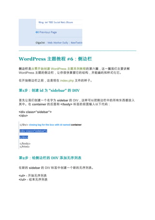 WordPress 主题教程 #6：侧边栏
                 ：侧边栏
侧边栏
侧边栏是从零开始创建 WordPress 主题系列教程的第六篇，这一篇我们主要讲解
WordPress 主题的侧边栏，让你很快掌握它的结构，并能编码和样式化它。

在开始侧边栏之前，这是现在 index.php 文件的样子。


第1步：创建 id 为 "sidebar" 的 DIV
  步：创建

首先让我们创建一个名字为 sidebar 的 DIV，这样可以把侧边栏中的所有东西都放入
其中。在 container 的后面和 </body> 标签的前面输入以下代码：

<div class=”sidebar”>
</div>




第2步：给侧边栏的 DIV 添加无序列表
  步：给侧边栏的

在新的 sidebar 的 DIV 标签中创建一个新的无序列表。

<ul> - 开始无序列表
</ul> - 结束无序列表
 