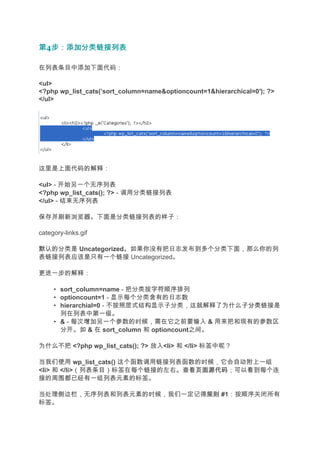 第4步：添加分类链接列表
  步：添加分类链接列表

在列表条目中添加下面代码：

<ul>
<?php wp_list_cats(’sort_column=name&optioncount=1&hierarchical=0′); ?>
</ul>




这里是上面代码的解释：

<ul> - 开始另一个无序列表
<?php wp_list_cats(); ?> - 调用分类链接列表
</ul> - 结束无序列表

保存并刷新浏览器。下面是分类链接列表的样子：

category-links.gif

默认的分类是 Uncategorized。如果你没有把日志发布到多个分类下面，那么你的列
表链接列表应该是只有一个链接 Uncategorized。

更进一步的解释：

     • sort_column=name - 把分类按字符顺序排列
     • optioncount=1 - 显示每个分类含有的日志数
     • hierarchial=0 - 不按照层式结构显示子分类，这就解释了为什么子分类
                                             子分类链接是
       列在列表中第一级。
     • & - 每次增加另一个参数的时候，需在它之前要输入 & 用来把和现有的参数区
       分开。如 & 在 sort_column 和 optioncount之间。

为什么不把 <?php wp_list_cats(); ?> 放入<li> 和 </li> 标签中呢？

当我们使用 wp_list_cats() 这个函数调用链接列表函数的时候，它会自动附上一组
<li> 和 </li>（列表条目）标签在每个链接的左右。查看页面源代码
                                 页面源代码；可以看到每个连
接的周围都已经有一组列表元素的标签。

当处理侧边栏，无序列表和列表元素的时候，我们一定记得规则 #1：按顺序关闭所有
                          规则
标签。
 