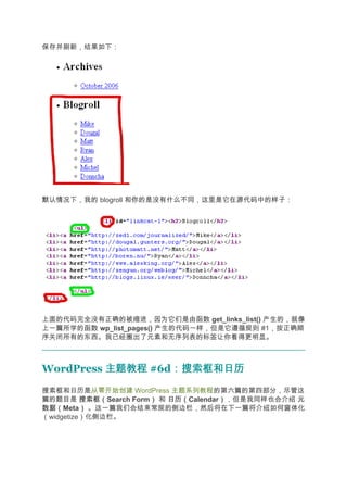 保存并刷新，结果如下：




默认情况下，我的 blogroll 和你的是没有什么不同，这里是它在源代码中的样子：




上面的代码完全没有正确的被缩进，因为它们是由函数 get_links_list() 产生的，就像
上一篇所学的函数 wp_list_pages() 产生的代码一样，但是它遵循规则 #1，按正确顺
序关闭所有的东西。我已经圈出了元素和无序列表的标签让你看得更明显。



WordPress 主题教程 #6d：搜索框和日历
                  ：搜索框和日历
搜索框和日历是从零开始创建 WordPress 主题系列教程的第六篇的第四部分，尽管这
篇的题目是 搜索框（搜索框（Search Form） 和 日历（
                         ）   日历（Calendar），但是我同样也会介绍 元
                                        ）
数据（
数据（Meta） 。这一篇我们会结束常规的侧边栏，然后将在下一篇将介绍如何窗体化
          ）
（widgetize）化侧边栏。
 