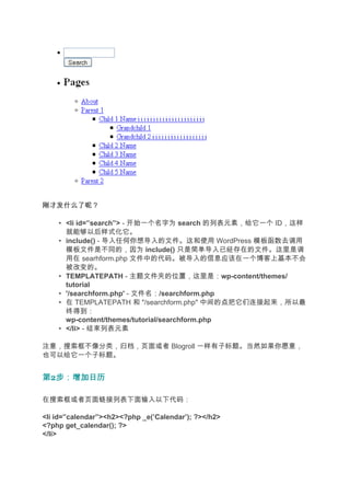 刚才发什么了呢？

    • <li id=”search”> - 开始一个名字为 search 的列表元素，给它一个 ID，这样
      就能够以后样式化它。
    • include() - 导入任何你想导入的文件。这和使用 WordPress 模板函数去调用
      模板文件是不同的，因为 include() 只是简单导入已经存在的文件。这里是调
      用在 searhform.php 文件中的代码。被导入的信息应该在一个博客上基本不会
      被改变的。
    • TEMPLATEPATH - 主题文件夹的位置，这里是：wp-content/themes/
      tutorial
    • '/searchform.php' - 文件名：/searchform.php
    • 在 TEMPLATEPATH 和 "/searchform.php" 中间的点把它们连接起来，所以最
                                                点
      终得到：
      wp-content/themes/tutorial/searchform.php
    • </li> - 结束列表元素

注意，搜索框不像分类，归档，页面或者 Blogroll 一样有子标题。当然如果你愿意，
也可以给它一个子标题。


第2步：增加日历
  步：增加日历

在搜索框或者页面链接列表下面输入以下代码：

<li id=”calendar”><h2><?php _e(’Calendar’); ?></h2>
<?php get_calendar(); ?>
</li>
 