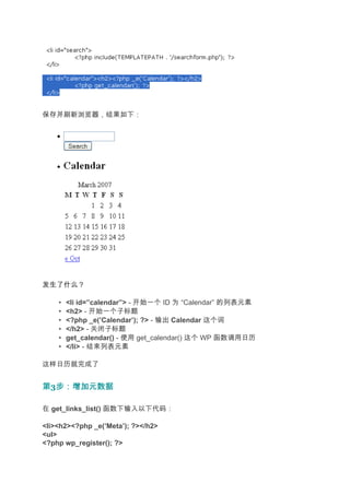 保存并刷新浏览器，结果如下：




发生了什么？

    •   <li id=”calendar”> - 开始一个 ID 为 “Calendar” 的列表元素
    •   <h2> - 开始一个子标题
    •   <?php _e(’Calendar’); ?> - 输出 Calendar 这个词
    •   </h2> - 关闭子标题
    •   get_calendar() - 使用 get_calendar() 这个 WP 函数调用日历
    •   </li> - 结束列表元素

这样日历就完成了


第3步：增加元数据
  步：增加元数据

在 get_links_list() 函数下输入以下代码：

<li><h2><?php _e(’Meta’); ?></h2>
<ul>
<?php wp_register(); ?>
 