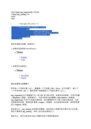 <li><?php wp_loginout(); ?></li>
<?php wp_meta(); ?>
</ul>
</li>




保存并刷新浏览器，结果如下：

（如果你没有登录 WordPress）




（如果你已经登录）




那么这是怎么回事呢？

你开始一个列表元素（LI），跟着是一个子标题（H2） Meta。在子标题下，嵌入了
一个无序列表（UL）。最后把每个链接都放入了列表元素中（LI）。

wp_register() 这个函数能产生一组 <li> 和 </li> 标签，如果你没有登陆，它显示注册 注册
（Register）链接，如果登录了，它显示的是 站点管理（
          ）                       站点管理（Site Admin）的链接。
                                                 ）
wp_loginout() 不会产生列表元素标签，所以需要我们手工输入列表元素标签，当你
没有登录的时候，得到的是 登录（    登录（Login） 的链接，当已经登录的时候，得到的是登
                             ）                         登
出（
出（Logout）链接。
          ）

到目前为止，wp_meta() 没有做任何事情，他在网页上和源代码中都不会产生东西，
现在不要考虑 wp_meta()，实际上你已经在使用它了。

到此为止，我们已经完成 Meta 并最终完成了常规的侧边栏。
 