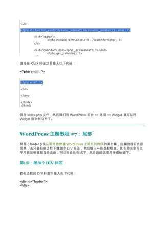 直接在 </ul> 标签之前输入以下代码：

<?php endif; ?>




保存 index.php 文件，然后我们到 WordPress 后台 => 外观 => Widget 就可以把
Widget 拖到侧边栏了。



WordPress 主题教程 #7：尾部
                 ：尾部
尾部（
尾部（footer）是从零开始创建 WordPress 主题系列教程的第七篇，这篇教程将会很
         ）
简单，去只要在侧边栏下增加个 DIV 标签，然后输入一些版权信息。其实你完全可以
不用我说明就能自己去做，可以先自己尝试下，然后返回这里再仔细检查下。


第1步：增加个 DIV 标签
  步：增加个

在侧边栏的 DIV 标签下输入以下代码：

<div id=”footer”>
</div>
 