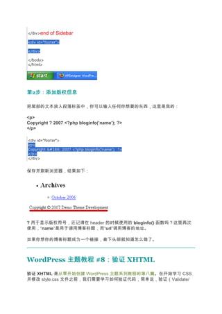 第2步：添加版权信息
  步：添加版权信息

把尾部的文本放入段落标签中，你可以输入任何你想要的东西，这里是我的：

<p>
Copyright ? 2007 <?php bloginfo(’name’); ?>
</p>




保存并刷新浏览器，结果如下：




? 用于显示版权符号，还记得在 header 的时候使用的 bloginfo() 函数吗？这里再次
使用，“name”是用于调用博客标题，而“url”调用博客的地址。

如果你想你的博客标题成为一个链接，查下头部就知道怎么做了。



WordPress 主题教程 #8：验证 XHTML
                 ：验证
验证 XHTML 是从零开始创建 WordPress 主题系列教程的第八篇。在开始学习 CSS
并修改 style.css 文件之前，我们需要学习如何验证代码，简单说，验证（Validate/
 