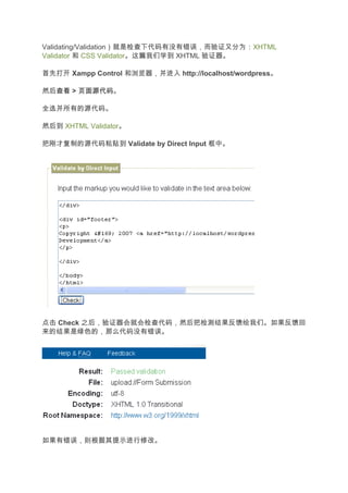 Validating/Validation）就是检查下代码有没有错误，而验证又分为：XHTML
Validator 和 CSS Validator。这篇我们学到 XHTML 验证器。

首先打开 Xampp Control 和浏览器，并进入 http://localhost/wordpress。

然后查看 > 页面源代码
  查看 页面源代码。

全选并所有的源代码。

然后到 XHTML Validator。

把刚才复制的源代码粘贴到 Validate by Direct Input 框中。




点击 Check 之后，验证器会就会检查代码，然后把检测结果反馈给我们。如果反馈回
来的结果是绿色的，那么代码没有错误。




如果有错误，则根据其提示进行修改。
 