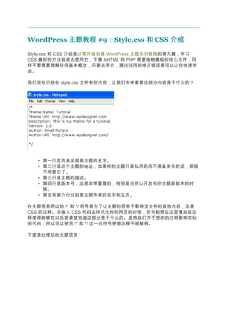 WordPress 主题教程 #9：Style.css 和 CSS 介绍
                 ：
Style.css 和 CSS 介绍是从零开始创建 WordPress 主题系列教程的第九篇，学习
CSS 最好的方法就是去使用它，不像 XHTML 和 PHP 需要接触模板的核心文件，同
样不要需要理解任何基本概念，只要去用它，通过试用和修正错误是可以让你快速学
会。

我们现在已经在 style.css 文件有些内容，让我们先来看看这部分内容是干什么的？




   • 第一行显而易见就是主题的名字。
   • 第二行是这个主题的地址，如果你的主题只是私用的而不准备发布的话，那就
     不用管它了。
   • 第三行是主题的描述。
   • 第四行是版本号，这是非常重要的，特别是当你公开发布你主题新版本的时
     候。
   • 第五和第六行分别是主题作者的名字和主页。

在主题信息两边的 /* 和 */ 符号是为了让主题的信息不影响该文件的其他内容，这是
CSS 的注释。当输入 CSS 代码去样式化你的网页的时候，你可能想在这里增加些注
释使得能够在以后更清楚知道这部分是干什么的。显然我们并不想你的注释影响实际
的代码，所以可以使用 /* 和 */ 这一对符号使得注释不被解释。

下面是处理后的主题信息
 
