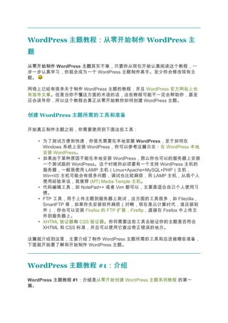 WordPress 主题教程：从零开始制作 WordPress 主
题
从零开始制作 WordPress 主题
                 主题其实不难，只要你从现在开始认真阅读这个教程，一
步一步认真学习，你就会成为一个 WordPress 主题制作高手。至少你会修改现有主
题。

网络上已经有很多关于制作 WordPress 主题的教程，并且 WordPress 官方网站上也
有指导文章。但是当你不懂这方面的术语的话，这些教程可能不一定会帮助你，甚至
还会误导你，所以这个教程会真正从零开始教你如何创建 WordPress 主题。


创建 WordPress 主题所需的工具和准备

开始真正制作主题之前，你需要使用到下面这些工具：

    • 为了测试方便和快速，你首先需要在本地安装 WordPress，至于如何在
                                安装
      Windows 系统上安装 WordPress，你可以参考这篇日志：在 WordPress 本地
      安装 WordPress。
    • 如果由于某种原因不能在本地安装 WordPress，那么你也可以的服务器上安装
      一个测试版的 WordPress。这个时候你必须要有一个支持 WordPress 主机的
      服务器，一般我使用 LAMP 主机（Linux+Apache+MySQL+PHP）主机，
      Win+IIS 主机可能会有很多问题，调试也比较麻烦，而 LAMP 主机，从我个人
      使用经验来说，我推荐 (MT) Media Temple 主机。
    • 代码编辑工具，如 NotePad++ 或者 Vim 都可以，主要是适合自己个人使用习
      惯。
    • FTP 工具，用于上传主题到服务器上测试，这方面的工具很多，如 Filezilla，
      SmartFTP 等，如果你先安装软件麻烦（对啊，现在是云计算时代，谁还装软
      件），你也可以安装 Firefox 的 FTP 扩展，Fireftp，直接在 Firefox 中上传文
      件到服务器上。
    • XHTML 验证器和 CSS 验证器。你将需要这些工具去验证你的主题是否符合
      XHTML 和 CSS 标准，并且可以使用它查出奇正错误的地方。

这篇就介绍到这里，主要介绍了制作 WordPress 主题所需的工具和应该做哪些准备，
下面就开始要了解和开始制作 WordPress 主题。



WordPress 主题教程 #1：介绍
                 ：介绍
WordPress 主题教程 #1：介绍
                 ：介绍是从零开始创建 WordPress 主题系列教程 的第一
篇。
 