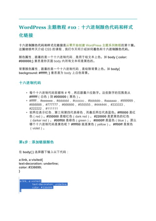 WordPress 主题教程 #10：十六进制颜色代码和样式
                  ：十六进制颜色代码和样式
化链接
十六进制颜色代码和样式化链接
十六进制颜色代码和样式化链接是从零开始创建 WordPress 主题系列教程的第十篇。
这篇继续昨天介绍 CSS 的课程，我们今天将介绍如何着色 十六进制颜色代码。
                          着色和十六进制颜色代码

颜色属性，跟着的是一个十六进制代码，是用于给文本上色。如 body { color:
#000000;} 意思是你页面 body 内所有文本将是黑色的。

背景颜色属性，跟着的是一个十六进制代码，是给除背景上色。如 body{
background: #ffffff; } 意思是为 body 上白色背景。


十六进制代码

    • 每个十六进制代码前都有 # 号，然后跟着六位数字。这些数字的范围是从
      #ffffff（白色）到 #000000（黑色）。
    • #ffffff， #eeeeee， #dddddd， #cccccc， #bbbbbb， #aaaaaa， #999999，
      #888888， #777777， #666666， #555555， #444444， #333333，
      #222222， #111111
    • 前两位表示红色，第三和第四代表绿色，而最后两位代表蓝色。#ff0000 是红
      色（red）。#550000 是暗红色（dark red）。 #220000 是更黑色的红色
      （darker red）。 #00ff00 是绿色（green）。 #0000ff 是蓝色（blue）。那么
      哪个十六进制代码是黄色呢？ #ffff00 就是黄色（yellow）。 #ff00ff 是紫色
      （violet）。



第1步：添加链接颜色
  步：添加链接颜色

在 body{ } 选择器下输入以下代码：

a:link, a:visited{
text-decoration: underline;
color: #336699;
}
 