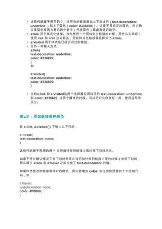 • 这些代码是干吗用的？
       这些代码是干吗用的？，给所有的链接都加上下划线的（text-decoration:
       underline;）和上了蓝色（color: #336699;）。这是不是纯正的蓝色，但它确
       实是蓝色是因为最后两个数字（代表蓝色）是最高值的数字。
     • a:link 用于样式化链接。当你想把一个词转变为链接的时候，用什么实现呢？
       使用 <a> 和 </a> 这对标签，因此样式化链接就是样式化 a:link。
     • a:visited 用于样式化已经访问过的链接。
     • 另外一种输入方式：
       a:link{
       text-decoration: underline;
       color: #336699;
       }
       和

       a:visited{
       text-decoration: underline;
       color: #336699;
       }

     • 当给a:link 和 a:visited这两个选择器应用相同的 text-decoration: underline;
       和 color: #336699; 这两个属性的时候。可以把它么你放在一起，使用逗号          逗号来
       区分。



第2步：添加链接悬停颜色
  步：添加链接悬停颜色

在 a:link, a:visited{ } 下输入以下代码：

a:hover{
text-decoration: none;
}

这些代码是干吗用的呀？ 当把指针移到链接上面时候下划线消失。

如果不想在默认情况下有下划线而是在当把指针移到链接上面的时候才出现下划线，
那么就在 a:link 和 a:hover 之间交换下 text-decoration: 的值。

如果你想更改你链接悬停时的颜色，那么就增加 color: 和任何你想要的十六进制代
码，如：

a:hover{
text-decoration: none;
color: #ff0000;
}
 