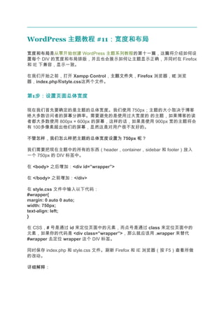 WordPress 主题教程 #11：宽度和布局
                  ：宽度和布局
宽度和布局
宽度和布局是从零开始创建 WordPress 主题系列教程的第十一篇，这篇将介绍如何设
置每个 DIV 的宽度和布局排版，并且也会展示如何让主题显示正确，并同时在 Firefox
和 IE 下兼容，显示一致。

在我们开始之前，打开 Xampp Control，主题文件夹
                            主题文件夹，Firefox 浏览器，IE 浏览
器，index.php和style.css这两个文件。


第1步：设置页面总体宽度
  步：设置页面总体宽度

现在我们首先要确定的是主题的总体宽度。我们使用 750px；主题的大小取决于博客
绝大多数访问者的屏幕分辨率。需要避免的是使用过大宽度的 的主题，如果博客的读
者都大多数使用 800px × 600px 的屏幕，这样的话，如果是使用 900px 宽的主题将会
有 100多像素超出他们的屏幕，显然这是对用户很不友好的。

不管怎样，我们怎么样把主题的总体宽度设置为 750px 呢？

我们需要把现在主题中的所有的东西（header，container，sidebar 和 footer）放入
一个 750px 的 DIV 标签中。

在 <body> 之后增加：<div id=”wrapper”>

在 </body> 之前增加：</div>

在 style.css 文件中输入以下代码：
#wrapper{
margin: 0 auto 0 auto;
width: 750px;
text-align: left;
}

在 CSS，# 号是通过 id 来定位页面中的元素，而点号是通过 class 来定位页面中的
元素，如果你的代码是 <div class=”wrapper”>，那么就应该用 .wrapper 来替代
#wrapper 去定位 wrapper 这个 DIV 标签。

同时保存 index.php 和 style.css 文件。刷新 Firefox 和 IE 浏览器（按 F5）查看所做
的改动。

详细解释：
 