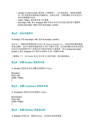 • margin: 0 auto 0 auto; 意思是（注意顺序）：0上页边空白 自动右页面空  上页边空白，自动右页面空
      白，0下页边空白 自动左页面空白。从现在开始，记得设置左右页边空白为
            下页边空白和自动左页面空白
      自动将使得居中对齐。
    • width: 750px; 显而易见是 750 像素。
    • text-align: left; 是让 wrapper DIV 中的文本向左对齐因为我们等下要要将
      body{ text-align: left;} 改成 text-align: center;



第2步：自动页面居中
  步：自动页面居中

把 body{} 中的 text-align: left; 改成 text-align: center;。

为什么
为什么？（我假设你使用的是 Firefox 和 Internet Explorer 6）。你的布局可能你看起
来是正确的，但对于使用早前版本的 IE 用户可能不正确。还记得设置左边和右边的页
边空白为自动是居中吗？但是这并不是对所有的 IE 都适用，所以 body{ text-align:
center; } 是让 wrapper DIV 居中在旧版本 IE 的一种解决方案。

（随便说一下，在 Firefox 和 IE 中文本大小是不同的，我们稍后解决。）


第3步：设置 header 宽度和布局
  步：设置

让 Header 浮到左边并且设置它的宽度为 750px：

#header{
float: left;
width: 750px;
}


第4步：设置 Container 宽度和布局
  步：设置

让 Container 浮到左边并且宽度为 500px：

#container{
float: left;
width: 500px;
}


第5步：设置 Sidebar 宽度和布局
  步：设置

让 Sidebar 浮到左边，宽度为240px，并且给它灰色的背景：
 