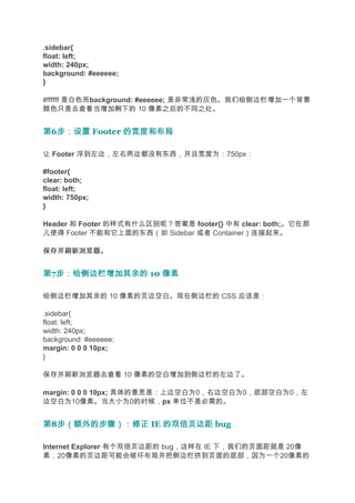 .sidebar{
float: left;
width: 240px;
background: #eeeeee;
}

#ffffff 是白色而background: #eeeeee; 是非常浅的灰色。我们给侧边栏增加一个背景
颜色只是去查看当增加剩下的 10 像素之后的不同之处。


第6步：设置 Footer 的宽度和布局
  步：设置

让 Footer 浮到左边，左右两边都没有东西，并且宽度为：750px：

#footer{
clear: both;
float: left;
width: 750px;
}

Header 和 Footer 的样式有什么区别呢？答案是 footer{} 中有 clear: both;。它在那
儿使得 Footer 不能和它上面的东西（如 Sidebar 或者 Container）连接起来。

保存并刷新浏览器。


第7步：给侧边栏增加其余的 10 像素
  步：给侧边栏增加其余的

给侧边栏增加其余的 10 像素的页边空白。现在侧边栏的 CSS 应该是：

.sidebar{
float: left;
width: 240px;
background: #eeeeee;
margin: 0 0 0 10px;
}

保存并刷新浏览器去查看 10 像素的空白增加到侧边栏的左边了。

margin: 0 0 0 10px; 具体的意思是：上边空白为0，右边空白为0，底部空白为0，左
边空白为10像素。当大小为0的时候，px 单位不是必需的。


第8步（额外的步骤）：修正 IE 的双倍页边距 bug
  步（额外的步骤）：修正

Internet Explorer 有个双倍页边距的 bug，这样在 IE 下，我们的页面距就是 20像
素，20像素的页边距可能会破坏布局并把侧边栏挤到页面的底部，因为一个20像素的
 