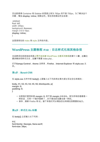 页边距使得 Container 和 Sidebar 的宽度之和为 760px 而不是 750px。为了解决这个
问题，增加 display: inline; 到侧边栏。现在你的侧边栏应该是：

.sidebar{
float: left;
width: 240px;
background: #eeeeee;
margin: 0 0 0 10px;
display: inline;
}

这里是现在的 index 和 style 文件的内容。



WordPress 主题教程 #12：日志样式化和其他杂项
                  ：日志样式化和其他杂项
日志样式化
日志样式化和其他杂项是从零开始创建 WordPress 主题系列教程的第十二篇，这篇主
要讲解如何样式日志，这篇不需要 index.php，

打开Xampp Control，theme 文件夹
                      文件夹，Firefox，Internet Explorer 和 style.css 文
件。


第1步：
  步：Reset CSS

在 style.css 文件中的 body{} 上面输入以下代码来处理大部分页边空白和填充：

body, h1, h2, h3, h4, h5, h6, blockquote, p{
margin: 0;
padding: 0;
}

     • 这里我们使用的是 margin: 0; 而不是 margin: 0 0 0 0;。因为所有的值都是一
       样的话，只用一个数字就够了，对于填充的设置也是一样的。
     • 保存，刷新 Firefox 和 IE。接下来我们可以增加空白和填充到需要的地方。



第2步：样式化 H1 标题
  步：样式化

在 body{} 之后输入以下代码：

h1{
font-family: Georgia, Sans-serif;
font-size: 24px;
 