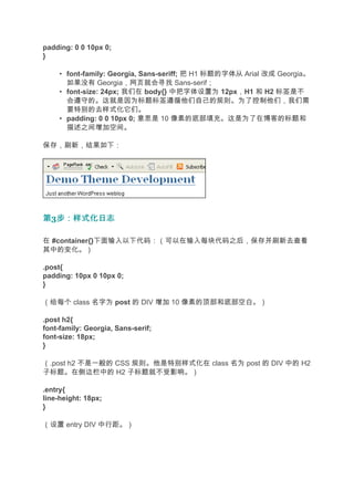 padding: 0 0 10px 0;
}

     • font-family: Georgia, Sans-seriff; 把 H1 标题的字体从 Arial 改成 Georgia。
       如果没有 Georgia，网页就会寻找 Sans-serif；
     • font-size: 24px; 我们在 body{} 中把字体设置为 12px，H1 和 H2 标签是不
       会遵守的。这就是因为标题标签遵循他们自己的规则。为了控制他们，我们需
       要特别的去样式化它们。
     • padding: 0 0 10px 0; 意思是 10 像素的底部填充。这是为了在博客的标题和
       描述之间增加空间。

保存，刷新，结果如下：




第3步：样式化日志
  步：样式化日志

在 #container{}下面输入以下代码：（可以在输入每块代码之后，保存并刷新去查看
其中的变化。）

.post{
padding: 10px 0 10px 0;
}

（给每个 class 名字为 post 的 DIV 增加 10 像素的顶部和底部空白。）

.post h2{
font-family: Georgia, Sans-serif;
font-size: 18px;
}

（.post h2 不是一般的 CSS 规则。他是特别样式化在 class 名为 post 的 DIV 中的 H2
子标题。在侧边栏中的 H2 子标题就不受影响。）

.entry{
line-height: 18px;
}

（设置 entry DIV 中行距。）
 