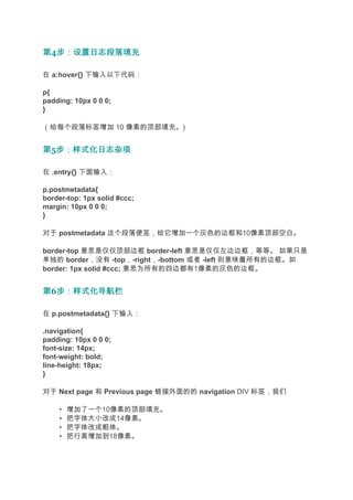 第4步：设置日志段落填充
  步：设置日志段落填充

在 a:hover{} 下输入以下代码：

p{
padding: 10px 0 0 0;
}

（给每个段落标签增加 10 像素的顶部填充。)


第5步：样式化日志杂项
  步：样式化日志杂项

在 .entry{} 下面输入：

p.postmetadata{
border-top: 1px solid #ccc;
margin: 10px 0 0 0;
}

对于 postmetadata 这个段落便签，给它增加一个灰色的边框和10像素顶部空白。

border-top 意思是仅仅顶部边框 border-left 意思是仅仅左边边框，等等。 如果只是
单独的 border，没有 -top，-right，-bottom 或者 -left 则意味着所有的边框。如
border: 1px solid #ccc; 意思为所有的四边都有1像素的灰色的边框。


第6步：样式化导航栏
  步：样式化导航栏

在 p.postmetadata{} 下输入：

.navigation{
padding: 10px 0 0 0;
font-size: 14px;
font-weight: bold;
line-height: 18px;
}

对于 Next page 和 Previous page 链接外面的的 navigation DIV 标签，我们

    •   增加了一个10像素的顶部填充。
    •   把字体大小改成14像素。
    •   把字体改成粗体。
    •   把行高增加到18像素。
 