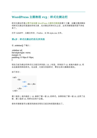 WordPress 主题教程 #13：样式化侧边栏
                  ：样式化侧边栏
样式化侧边栏是从零开始创建 WordPress 主题系列教程的第十三篇，这篇主要讲解如
何样式化侧边栏里面的所有元素，在对侧边栏样式化之后，这系列教程就将差不多结
束了。

打开 XAMPP，主题文件夹，Firefox，IE 和 style.css 文件。


第1步：样式化侧边栏的无序列表
  步：样式化侧边栏的无序列表

在 .sidebar{} 下输入：

.sidebar ul{
list-style-type: none;
margin: 0;
padding: 0 10px 0 10px;
}

现在已经为侧边栏样式化父级无序列表（UL）标签。所有的子 UL 或者内嵌的 UL 将
会击继承同样的样式。在这里，它是无列表样式，零空白和10像素的填充。

如下所示：




第二级的（或内嵌的） UL 继承了第一级 UL 的样式。如果你给了第一级 UL 应用了边
框，第二级的 UL 同样也会有个边框。

保存并刷新就可以看到列表条目现在已经没有前面的圆点了。
 