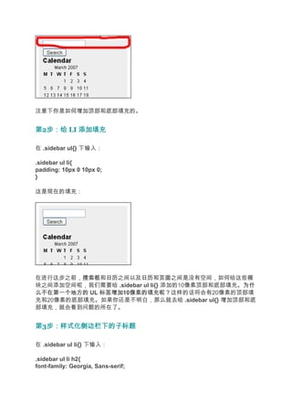 注意下你是如何增加顶部和底部填充的。


第2步：给 LI 添加填充
  步：给

在 .sidebar ul{} 下输入：

.sidebar ul li{
padding: 10px 0 10px 0;
}

这是现在的填充：




在进行这步之前，搜索框 日历之间以及日历 页面之间是没有空间，如何给这些模
         搜索框和日历        日历和页面
块之间添加空间呢，我们需要给 .sidebar ul li{} 添加的10像素顶部和底部填充。为什
                                               为什
么不在第一个地方的 UL 标签增加 像素的填充呢？这样的话将会有20像素的顶部填
             标签增加10像素的填充呢？
充和20像素的底部填充。如果你还是不明白，那么就去给 .sidebar ul{} 增加顶部和底
部填充，就会看到问题的所在了。


第3步：样式化侧边栏下的子标题
  步：样式化侧边栏下的子标题

在 .sidebar ul li{} 下输入：

.sidebar ul li h2{
font-family: Georgia, Sans-serif;
 