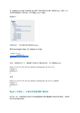 在 .sidebar ul ul li{} 中连续的 UL 指明了我们是在定义第二级别的 LIs。再说一次，
当所有的值都为 0 的时候，你不需要 px 这个后缀。

结果如下：




行距太近了，所以我们把行高改成 24px。

增加 line-height: 24px; 到 .sidebar ul ul li{}.




另外，如果你在 IE 下，搜索框下有多出了额外的空白，在下面增加 form：

body, h1, h2, h3, h4, h5, h6, address, blockquote, dd, dl, hr, p{
margin: 0;
padding: 0;
}

改成：

body, h1, h2, h3, h4, h5, h6, address, blockquote, dd, dl, hr, p, form{
margin: 0;
padding: 0;
}


第5步（可选的）：扩展日历宽度到整个侧边栏
  步（可选的）：扩展日历宽度到整个侧边栏

执行这一步，如果你想让你的日历的数据能够扩展并覆盖整个侧边栏的宽度。当前你
的日历应该是这样的：
 