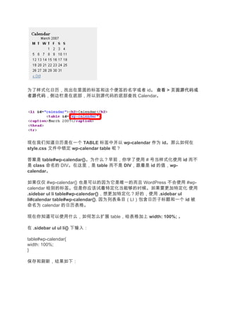 为了样式化日历，找出在里面的标签和这个便签的名字或者 id。 查看 > 页面源代码或
者源代码
者源代码，侧边栏是在底部，所以到源代码的底部查找 Calendar。




现在我们知道日历是在一个 TABLE 标签中并以 wp-calendar 作为 id。那么如何在
style.css 文件中锁定 wp-calendar table 呢？

答案是 table#wp-calendar{}。为什么？早前，你学了使用 # 号当样式化使用 id 而不
是 class 命名的 DIV。在这里，是 table 而不是 DIV，跟着是 id 的值，wp-
calendar。

如果仅仅 #wp-calendar{} 也是可以的因为它是唯一的而且 WordPress 不会使用 #wp-
calendar 给别的标签。但是你应该试着特定化当能够的时候。如果要更加特定化 使用
.sidebar ul li table#wp-calendar{}，想更加特定化？好的，使用 .sidebar ul
li#calendar table#wp-calendar{}. 因为列表条目（LI）包含日历子标题和一个 id 被
命名为 calendar 的日历表格。

现在你知道可以使用什么，如何怎么扩展 table，给表格加上 width: 100%; 。

在 .sidebar ul ul li{} 下输入：

table#wp-calendar{
width: 100%;
}

保存和刷新，结果如下：
 