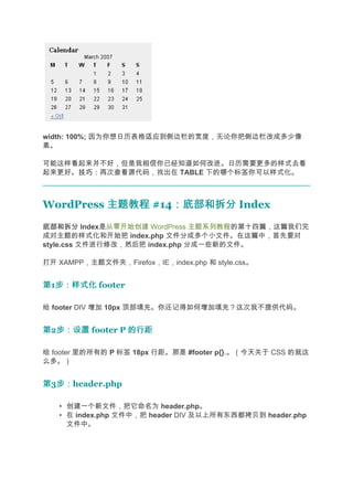 width: 100%; 因为你想日历表格适应到侧边栏的宽度，无论你把侧边栏改成多少像
素。

可能这样看起来并不好，但是我相信你已经知道如何改进。日历需要更多的样式去看
起来更好。技巧：
     技巧：再次查看源代码，找出在 TABLE 下的哪个标签你可以样式化。



WordPress 主题教程 #14：底部和拆分 Index
                  ：底部和拆分
底部和拆分 Index是从零开始创建 WordPress 主题系列教程的第十四篇，这篇我们完
成对主题的样式化和开始把 index.php 文件分成多个小文件。在这篇中，首先要对
style.css 文件进行修改，然后把 index.php 分成一些新的文件。

打开 XAMPP，主题文件夹，Firefox，IE，index.php 和 style.css。


第1步：样式化 footer
  步：样式化

给 footer DIV 增加 10px 顶部填充。你还记得如何增加填充？这次我不提供代码。


第2步：设置 footer P 的行距
  步：设置

给 footer 里的所有的 P 标签 18px 行距。那是 #footer p{}.。（今天关于 CSS 的就这
么多。）


第3步：
  步：header.php

   • 创建一个新文件，把它命名为 header.php。
   • 在 index.php 文件中，把 header DIV 及以上所有东西都拷贝到 header.php
     文件中。
 