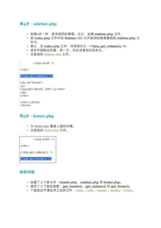 第4步：
  步：sidebar.php

   • 和第4步一样，更多相同的事情。这次，创建 sidebar.php 文件。
   • 把 index.php 文件中的 Sidebar DIV 从开始到结尾都复制到 sidebar.php 文
     件中。
   • 那么，在 index.php 文件，将其取代为：<?php get_sidebar(); ?>.
   • 保存并刷新浏览器，再一次，你应该看到没有变化。
   • 这是我的 sidebar.php 文件。




第5步：
  步：footer.php

   • 为 footer.php 重复上面的步骤。
   • 这是我的 footer.php 文件。




教程回顾

   • 创建了三个新文件：header.php，sidebar.php 和 footer.php。
   • 使用了三个新的函数：get_header()，get_sidebar() 和 get_footer()。
   • 下面是这节课结束之后的文件：index，style，header，sidebar，footer。
 