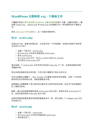 WordPress 主题教程 #15：子模板文件
                  ：子模板文件
子模板文件
子模板文件是从零开始创建 WordPress 主题系列教程的第十五篇，这篇将和像上一篇
创建 header.php，sidebar.php 和 footer.php 这些模板文件一样创建更多的子模板文
件。

现在 index.php 文件已被拆分，这一切都变得更简单。


第1步：
  步：archive.php

在做这步之前，查看你的侧边栏，点击其中的一个存档链接，结果的页面是不是和首
页没有什么不同？

   •   创建一个新文件：archive.php
   •   把 index.php 中所有东西复制到 archive.php
   •   保存 archive.php
   •   在 archive.php 文件，把 the_content 改成 the_excerpt。
   •   再次保存 archive.php 文件

通过创建一个 archive.php 文件并把它改成和 index.php 不一样，这就是定制化存档
                                             定制化存档
页面的
页面的外观。

现在如果你刷新你的存档页面，它将只显示摘要而不是全文的日志。

为什么你想这么做呢？ -- 防止 Google 以为重复内容惩罚你的博客，如果一个存档页
面和首页显示相同的内容，那就是重复的内容。

如果是私人的博客呢？
如果是私人的博客呢？那么就没有必要去区分首页和存档页面。但这并不是说摘要对
私人博客没有用。

同样 -- 默认你的类别页面
          类别页面将使用 archive.php 显示内容，如果你没有 archive.php 文
件，类别页面将使用 index.php 显示内容。

如果你想类别页面 首页和存档页面
    类别页面和首页 存档页面看起来不一样，那么创佳一个 category.php 文件
并定制化它。


第2步：
  步：search.php

   • 创建一个新文件：search.php
   • 把 archive.php 中所有东西复制到 search.php
   • 保存就完成了。
 
