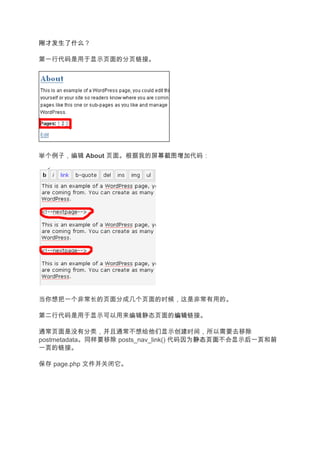 刚才发生了什么
刚才发生了什么？

第一行代码是用于显示页面的分页链接。




举个例子，编辑 About 页面。根据我的屏幕截图增加代码：




当你想把一个非常长的页面分成几个页面的时候，这是非常有用的。

第二行代码是用于显示可以用来编辑静态页面的编辑
                     编辑链接。

通常页面是没有分类，并且通常不想给他们显示创建时间，所以需要去移除
postmetadata。同样要移除 posts_nav_link() 代码因为静态页面
                                        静态页面不会显示后一页 前
                                                后一页和前
一页
一页的链接。

保存 page.php 文件并关闭它。
 