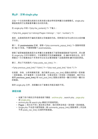 第5步：定制 single.php
  步：定制

点击一个日志的标题去阅读日志其余部分就会带你到单篇日志查看模式。single.php
模板就是用于处理查看单篇日志时的外观。

在 single.php 中的 <?php the_content() ?> 下输入：

<?php link_pages(’<p><strong>Pages:</strong> ‘, ‘</p>’, ‘number’); ?>

是的，这是相同的用于编码页面的分页链接的代码。同样我们也可以把日志分成多篇
子日志。

第二，在 postmetadata 区域，移除 <?php comments_popup_link(); ?> 函数和前面
的 <br /> 标签。不要移除整个 postmetadata。

移除了留言链接函数是因为在单篇日志查看模式下留言链接函数是不起作用，所以要
在 singel.php 文件中移除它。只有管理员可见的编辑链接，在 BR 标签的左边。你不
想跳过一行才能看到这个本来你可以在右边看到链接？这就是移除 BR 标签的原因。

第三，用以下代码取代 <?php posts_nav_link(); ?>：

<?php previous_post_link(’? %link’) ?> <?php next_post_link(’ %link ?’) ?>

在前面，存档，分类和搜索页面，我们使用 posts_nav_link() 函数去调用后一页 前       后一页和前
一页
一页的链接。对于查看单一日志的页面，它是没有后一页和前一页链接的，我们可以
使用 previous_post_link() 和 next_post_link() 函数去调用前一篇日志和后一篇日志
的链接。

保存 single.php 文件，到某篇日志下查看在导航区域的不同。


课程回顾

     • 创建了四个新的文件或者或者子模板：archive.php，search.php，page.php
       和 single.php。
     • archive.php 和 search.php 模板文件是相同的。
     • Pages （和日志不同）是没有分类的，他们同样没有后一页 前一页的链接。
                                           后一页和前一页
     • Single.php 不会显示留言链接（被 comments_popup_link() 函数调用）并且他
       不用 posts_nav_link() 去调用导航链接。
 