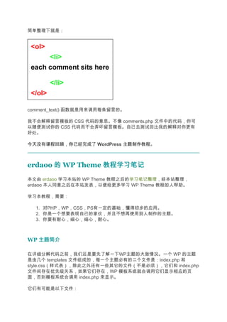 简单整理下就是：




comment_text() 函数就是用来调用每条留言的。

我不会解释留言模板的 CSS 代码的意思。不像 comments.php 文件中的代码，你可
以随便测试你的 CSS 代码而不会弄坏留言模板。自己去测试回比我的解释对你更有
好处。

今天没有课程回顾，你已经完成了 WordPress 主题制作教程
                          主题制作教程。



erdaoo 的 WP Theme 教程学习笔记
本文由 erdaoo 学习本站的 WP Theme 教程之后的学习笔记整理，经本站整理，
erdaoo 本人同意之后在本站发表，以便给更多学习 WP Theme 教程的人帮助。

学习本教程，需要：

  1. 对PHP，WP，CSS，PS有一定的基础，懂得初步的应用。
  2. 你是一个想要表现自己的家伙，并且不想再使用别人制作的主题。
  3. 你要有耐心，细心，细心，耐心。



WP 主题简介

在详细分解代码之前，我们还是要先了解一下WP主题的大致情况。一个 WP 的主题
是由几个 templates 文件组成的，每一个主题必有的二个文件是：index.php 和
style.css（样式表），除此之外还有一些其它的文件（不是必须），它们和 index.php
文件间存在优先级关系，如果它们存在，WP 模板系统就会调用它们显示相应的页
面，否则模板系统会调用 index.php 来显示。

它们有可能是以下文件：
 