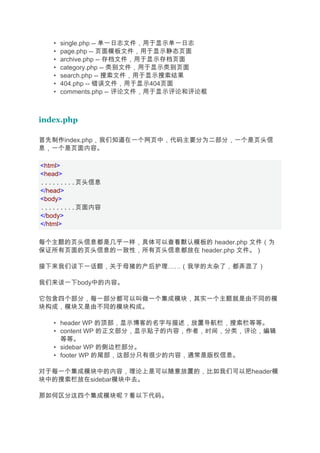 •   single.php -- 单一日志文件，用于显示单一日志
   •   page.php -- 页面模板文件，用于显示静态页面
   •   archive.php -- 存档文件，用于显示存档页面
   •   category.php -- 类别文件，用于显示类别页面
   •   search.php -- 搜索文件，用于显示搜索结果
   •   404.php -- 错误文件，用于显示404页面
   •   comments.php -- 评论文件，用于显示评论和评论框



index.php

首先制作index.php，我们知道在一个网页中，代码主要分为二部分，一个是页头信
息，一个是页面内容。

<html>
<head>
.........页头信息
</head>
<body>
.........页面内容
</body>
</html>

每个主题的页头信息都是几乎一样，具体可以查看默认模板的 header.php 文件（为
保证所有页面的页头信息的一致性，所有页头信息都放在 header.php 文件。）

接下来我们谈下一话题，关于母猪的产后护理……（我学的太杂了，都弄混了）

我们来谈一下body中的内容。

它包含四个部分，每一部分都可以叫做一个集成模块，其实一个主题就是由不同的模
块构成，模块又是由不同的模块构成。

   • header WP 的顶部，显示博客的名字与描述，放置导航栏，搜索栏等等。
   • content WP 的正文部分，显示贴子的内容，作者，时间，分类，评论，编辑
     等等。
   • sidebar WP 的侧边栏部分。
   • footer WP 的尾部，这部分只有很少的内容，通常是版权信息。

对于每一个集成模块中的内容，理论上是可以随意放置的，比如我们可以把header模
块中的搜索栏放在sidebar模块中去。

那如何区分这四个集成模块呢？看以下代码。
 
