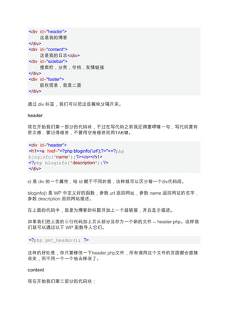 <div id="header">
     这是我的博客
</div>
<div id="content">
     这是我的日志</div>
<div id="sidebar">
     搜索栏，分类，存档，友情链接
</div>
<div id="footer">
     版权信息，我是二道
</div>

通过 div 标签，我们可以把这些模块分隔开来。

header

现在开始我们第一部分的代码块，不过在写代码之前我还得要啰嗦一句，写代码要有
层次感，要记得缩进，不要用空格缩进而用TAB键。

<div id="header">
<h1><a href="<?php bloginfo('url');?>"><?php
bloginfo('name');?></a></h1>
<?php bloginfo('description');?>
</div>

id 是 div 的一个属性，给 id 赋于不同的值，这样就可以区分每一个div代码段。

bloginfo() 是 WP 中定义好的函数，参数 url 返回网址，参数 name 返回网站的名字，
参数 description 返回网站描述。

在上面的代码中，就是为博客的标题并加上一个超链接，并且显示描述。

如果我们把上面的三行代码加上页头部分另存为一个新的文件 -- header.php。这样我
们就可以通过以下 WP 函数导入它们。

<?php get_header(); ?>

这样的好处是，你只要修改一下header.php文件，所有调用这个文件的页面都会跟随
改变，而不用一个一个地去修改了。

content

现在开始我们第二部分的代码块：
 