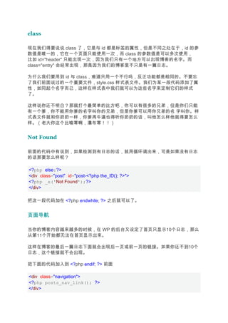 class

现在我们得要说说 class 了，它是与 id 都是标签的属性，但是不同之处在于，id 的参
数值是唯一的，它在一个页面只能使用一次，而 class 的参数值是可以多次使用，
比如 id="header" 只能出现一次，因为我们只有一个地方可以出现博客的名字。而
class="entry" 会经常出现，那是因为我们的博客里不只是有一篇日志。

为什么我们要用到 id 与 class，难道只用一个不行吗，反正功能都是相同的。不要忘
了我们前面说过的一个重要文件，style.css 样式表文件。我们为某一段代码添加了属
性，如同起个名字而已，这样在样式表中我们就可以为这些名字来定制它们的样式
了。

这样说你还不明白？那就打个最简单的比方吧，你可以有很多的兄弟，但是你们只能
有一个爹，你不能用你爹的名字叫你的兄弟，但是你爹可以用你兄弟的名 字叫你。样
式表文件就和你奶奶一样，你爹再牛逼也得听你奶奶的话，叫他怎么样他就得要怎么
样。（老大你这个比喻寒啊，瀑布寒！！）


Not Found

前面的代码中有说到，如果检测到有日志的话，就用循环调出来，可是如果没有日志
的话那要怎么样呢？

<?php else:?>
<div class="post" id="post-<?php the_ID(); ?>">
<?php _e('Not Found');?>
</div>

把这一段代码加在 <?php endwhile; ?> 之后就可以了。


页面导航

当你的博客内容越来越多的时候，在 WP 的后台又设定了首页只显示10个日志，那么
从第11个开始都无法在首页显示出来。

这样在博客的最后一篇日志下面就会出现后一页或前一页的链接。如果你还不到10个
日志，这个链接就不会出现。

把下面的代码加入到 <?php endif; ?> 前面

<div class="navigation">
<?php posts_nav_link(); ?>
</div>
 