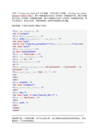 分析一下 posts_nav_link() 这个 WP 函数，它可以有三个参数：<? posts_nav_link('in
between','before','after')，第1个参数是显示在后一页和前一页链接的中间。第2个参数
显示在后一页和前一页链接的前面。第3个参数显示在后一页和前一页链接的后面。用
什么来显示，你自己决定，常用的就是一些符号或是箭头而已嘛。

现在再看一下我们已经有了哪些个代码：

<?php get_header(); ?>
<div id="content">
<?php if(have_posts()) : ?>
<?php while(have_posts()) : the_post(); ?>
<div class="post">
<h2><a href="<?php the_permalink();?>"><?php the_title();?></a></h2>
<div class="entry">
<?php the_content();?>
<p class="postmetadata">
<?php _e('Filed under:');?>
<?php the_category(',');?>
<?php _e('by');?>
<?php the_autnor('');?>
<br />
<?php comments_poopup_link('No Comments?','1 Comments?','%
Comment?');?>
<?php edit_post_link('Edit','|','');?>
</p>
</div>
</div>
<?php endwhile; ?>
<div class="navigation">
<?php posts_nav_link(); ?>
</div>
<?php else:?>
<div class="post" id="post-<?php the_ID(); ?>" >
<?php _e('Not Found');?>
</div>
<?php endif; ?>
</div>
</body>
</html>

*********************************************************************************************
写教程不是一个简单的事，它不光让我心烦，还让我难以找到适当的词来表达，所以
要体会一下当老师的难处。
*********************************************************************************************
 