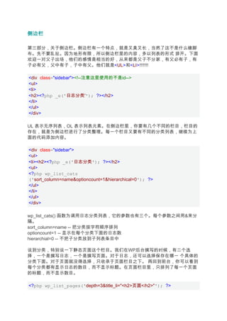 侧边栏

第三部分，关于侧边栏。侧边栏有一个特点，就是又臭又长，当然了这不是什么缠脚
布。先不要乱扯。因为地形有限，所以侧边栏里的内容，多以列表的形式 排开。下面
欢迎一对父子出场，他们的感情是相当的好，从来都是父子不分家，有父必有子，有
子必有父，父中有子，子中有父。他们就是<UL>和<LI>!!!!!!!

<div class="sidebar"><!--注意这里使用的不是id-->
<ul>
<li>
<h2><?php _e('日志分类''); ?></h2>
</li>
</ul>
</div>

UL 表示无序列表，OL 表示列表元素。在侧边栏里，你要有几个不同的栏目，栏目的
存在，就是为侧边栏进行了分类整理。每一个栏目又要有不同的分类列表，继续为上
面的代码添加内容。

<div class="sidebar">
<ul>
<li><h2><?php _e('日志分类'); ?></h2>
<ul>
<?php wp_list_cats
('sort_column=name&optioncount=1&hierarchical=0'); ?>
</ul>
</li>
</ul>
</div>

wp_list_cats() 函数为调用日志分类列表，它的参数也有三个。每个参数之间用&来分
隔。
sort_column=name -- 把分类按字符顺序排列
optioncount=1 -- 显示在每个分类下面的日志数
hierarchial=0 -- 不把子分类放到子列表条目中

说到分类，特别说一下静态页面这个栏目。我们在WP后台撰写的时候，有二个选
择，一个是撰写日志，一个是撰写页面。对于日志，还可以选择保存在哪一 个具体的
分类下面。对于页面就没得选择，只收录于页面栏目之下。 再回到前台，你可以看到
每个分类都有显示日志的数目，而不显示标题。在页面栏目里，只排列了每一个页面
的标题，而不显示数目。

<?php wp_list_pages('depth=3&title_li="<h2>页面</h2>"'); ?>
 