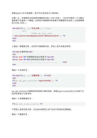 参数depht=3为可选参数，表示可以设定显示三级列表。

注意一点，本教程的代码是制作模版的代码（PHP 代码），在WP中使用一个主题也
就是等于在套用一个模版。在网站中查看源代码是看不到模版的代码的（已经被解释
成 HTML 代码）。

<li><h2><?php _e('日志分类'); ?</h2>
          <ul>
                  <?php wp_list_cats
('sort_column=name&optioncount=1&hierarchical=0'); ?>
</ul>
</li>

上面这一段模版代码，在网页中查看源代码，实际上显示的是这样的：

<li><h2>文章存档</h2>
<ul>
<li><a href="#">与爱情有关的分类贴子</a></li>
<li><a href="#">与生活有关的分类贴子</a></li>
          ...............................         </ul>
</li>

增加一个存档栏目：

<li><h2><?php _e('文章存档'); ?></h2>
<ul>
<?php wp_get_archives('type=monthly'); ?>
</ul>
</li>

wp_get_archives() 函数是用来获取文章存档的，参数'type=monthly'定义为以每个月
的时间来进行分类存档

增加一个友情链接栏目：

<?php get_links_list(); ?>

不用担心没有实际内容，它会自动调用在 WP 后台中添加的友情链接。

增加一个搜索栏目：
 