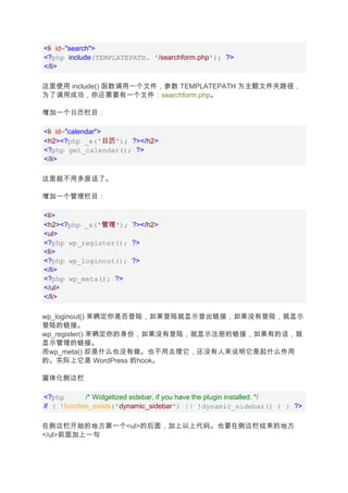 <li id="search">
<?php include(TEMPLATEPATH. '/searchform.php'); ?>
</li>

这里使用 include() 函数调用一个文件，参数 TEMPLATEPATH 为主题文件夹路径，
为了调用成功，你还需要有一个文件：searchform.php。

增加一个日历栏目：

<li id="calendar">
<h2><?php _e('日历'); ?></h2>
<?php get_calendar(); ?>
</li>

这里就不用多废话了。

增加一个管理栏目：

<li>
<h2><?php _e('管理'); ?></h2>
<ul>
<?php wp_register(); ?>
<li>
<?php wp_loginout(); ?>
</li>
<?php wp_meta(); ?>
</ul>
</li>

wp_loginout() 来确定你是否登陆，如果登陆就显示登出链接，如果没有登陆，就显示
登陆的链接。
wp_register() 来确定你的身份，如果没有登陆，就显示注册的链接，如果有的话，就
显示管理的链接。
而wp_meta() 却是什么也没有做。也不用去理它，还没有人来说明它是起什么作用
的。实际上它是 WordPress 的hook。

窗体化侧边栏

<?php        /* Widgetized sidebar, if you have the plugin installed. */
if ( !function_exists('dynamic_sidebar') || !dynamic_sidebar() ) : ?>

在侧边栏开始的地方第一个<ul>的后面，加上以上代码。也要在侧边栏结束的地方
</ul>前面加上一句
 