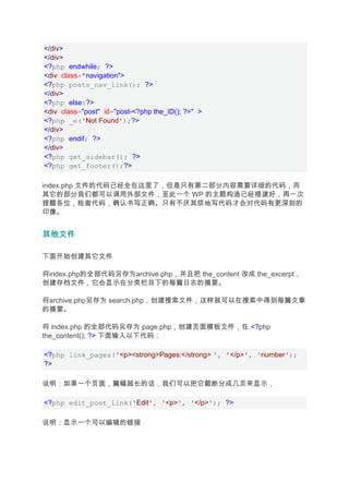 </div>
</div>
<?php endwhile; ?>
<div class="navigation">
<?php posts_nav_link(); ?>
</div>
<?php else:?>
<div class="post" id="post-<?php the_ID(); ?>" >
<?php _e('Not Found');?>
</div>
<?php endif; ?>
</div>
<?php get_sidebar(); ?>
<?php get_footer();?>

index.php 文件的代码已经全在这里了，但是只有第二部分内容需要详细的代码，而
其它的部分我们都可以调用外部文件，至此一个 WP 的主题构造已经搭建好，再一次
提醒各位，检查代码，确认书写正确。只有不厌其烦地写代码才会对代码有更深刻的
印像。


其他文件

下面开始创建其它文件

将index.php的全部代码另存为archive.php，并且把 the_content 改成 the_excerpt，
创建存档文件，它会显示在分类栏目下的每篇日志的摘要。

将archive.php另存为 search.php，创建搜索文件，这样就可以在搜索中得到每篇文章
的摘要。

将 index.php 的全部代码另存为 page.php，创建页面模板文件，在 <?php
the_content(); ?> 下面输入以下代码：

<?php link_pages('<p><strong>Pages:</strong> ', '</p>', 'number');
?>

说明：如果一个页面，篇幅超长的话，我们可以把它截断分成几页来显示，

<?php edit_post_link('Edit', '<p>', '</p>'); ?>

说明：显示一个可以编辑的链接
 