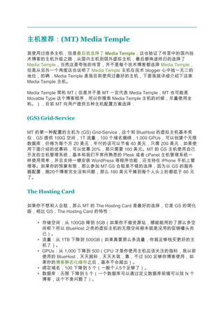 主机推荐：
主机推荐：(MT) Media Temple
我使用过很多主机，但是最后我选择了 Media Temple，这也验证了传言中的国内技
术博客的主机升级之路，从国内主机到国外虚拟主机，最后都殊途终归的选择了
Media Temple，当然这是夸张的传言，并不是每个技术博客都选择 Media Temple，
但是从另外一个角度这也说明了 Media Temple 主机在技术 blogger 心中独一无二的
地位，的确，Media Temple 是我目前使用过最好的主机，下面我就详细介绍下这家
Media Temple 主机。

Media Temple 简称 MT（但是并不是 MT 一定代表 Media Temple，MT 也可能是
Movable Type 这个博客程序，所以你搜索 Media Temple 主机的时候，尽量使用全
称。），目前 MT 向用户提供五种主机配置方案选择：


(GS) Grid-Service

MT 的第一种配置的主机为 (GS) Grid-Service，这个和 BlueHost 的虚拟主机基本类
似，GS 提供 100G 空间，1T 流量，100 个域名捆绑，1,000 GPUs，可以创建个无限
数据库，价格为每个月 20 美元，年付的话可以节省 40 美元，只需 200 美元，如果使
用下面介绍的优惠码，可以优惠 20%，那只需要 160 美元。MT 的 GS 主机使用自己
开发的主机管理系统，基本和我们平常所熟悉的 Plesk 或者 cPanel 主机管理系统一
样使用简单，并且支持一键安装 WordPress 等程序功能，还支持在 iPhone 手机上管
理等。如果你的预算有限，那么参加 MT GS 合租是不错的选择，因为以 GS 的服务
器配置，跑20个博客完全没有问题，那么 160 美元平摊到每个人头上的都低于 60 元
了。


The Hosting Card

如果你不想和人合租，那么 MT 的 The Hosting Card 是最好的选择，它是 GS 的简化
版，相比 GS，The Hosting Card 的特性：

   • 存储空间：从 100GB 降到 5GB（如果你不做资源站，哪能能用的了那么多空
     间呢？所以 BlueHost 之类的虚拟主机的无限空间根本就是没用的促销噱头而
     已）。
   • 流量：从 1TB 下降到 500GB（如果真要那么多流量，你就足够钱买更好的主
     机了）。
   • GPUs：从 1,000 下降到 500（CPU 才是你使用主机应该关注的指标，我以前
     使用的 BlueHost，天天超标，天天关我，靠，不过 500 足够你博客使用，如
     果你的博客静态化缓存之后，基本不会超出）。
   • 绑定域名：100 下降到 5 个（一般个人5个足够了）。
   • 数据库：无限 下降到 5 个（一个数据库可以通过定义数据库前缀可以挂 N 个
     博客，这个不是问题了）。
 