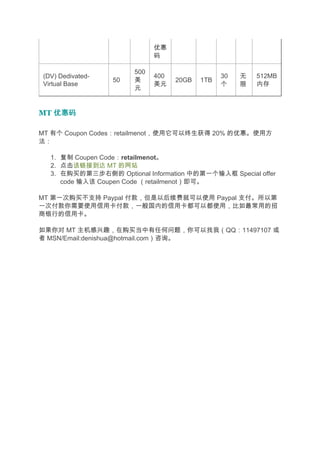 优惠
                             码

                       500
(DV) Dedivated-              400                30   无   512MB
                  50   美           20GB   1TB
Virtual Base                 美元                 个    限   内存
                       元


MT 优惠码

MT 有个 Coupon Codes：retailmenot，使用它可以终生获得 20% 的优惠。使用方
法：

  1. 复制 Coupen Code：retailmenot。
  2. 点击该链接到达 MT 的网站
  3. 在购买的第三步右侧的 Optional Information 中的第一个输入框 Special offer
     code 输入该 Coupen Code （retailmenot）即可。

MT 第一次购买不支持 Paypal 付款，但是以后续费就可以使用 Paypal 支付。所以第
一次付款你需要使用信用卡付款，一般国内的信用卡都可以都使用，比如最常用的招
商银行的信用卡。

如果你对 MT 主机感兴趣，在购买当中有任何问题，你可以找我（QQ：11497107 或
者 MSN/Email:denishua@hotmail.com）咨询。
 