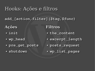 Hooks: Ações e filtros

add_[action,filter]($tag,$func)

Ações                   Filtros
● init
●                       ● the_content
                        ●


    ●
    ●   wp_head         ●
                        ●   excerpt_length
    ●
    ●   pre_get_posts   ●
                        ●   posts_request
    ●
    ●   shutdown        ●
                        ●   wp_list_pages


                         
 